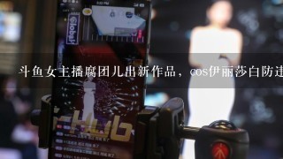 斗鱼女主播腐团儿出新作品，cos伊丽莎白防违规，用玩偶盖住，你怎么看？