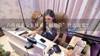 六房间美女主播说“刷爱管”什么意思?