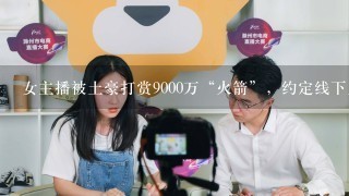 女主播被土豪打赏9000万“火箭”，约定线下见面，后