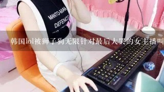 韩国lol被狮子狗无限针对最后大哭的女主播叫什么