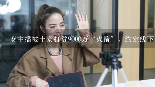 女主播被土豪打赏9000万“火箭”，约定线下见面，后