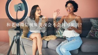 和老婆微信视频洗澡会不会封号犯法?