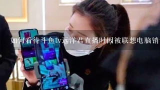 如何看待斗鱼tv远洋君直播时因被联想电脑销售员嘲讽