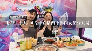 七月二十九dnf龙珠直播两个韩国女星分别是？？？？