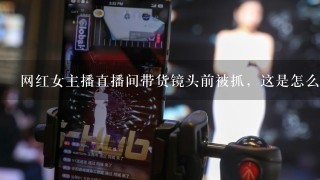 网红女主播直播间带货镜头前被抓，这是怎么回事？