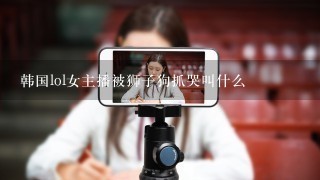 韩国lol女主播被狮子狗抓哭叫什么