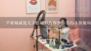 尹素婉碰瓷儿王思聪只为炒作？签约斗鱼搅局一姐之争