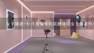 女主播蛋-给斗鱼带来的震撼效应女主播蛋给斗鱼带来的震撼效应;全网最大赛事主播引领直播变革