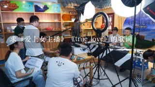 求《爱上女主播》《true love》的歌词