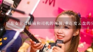 广东女主播楠楠和司机的视频,求百度云盘的分享谢谢