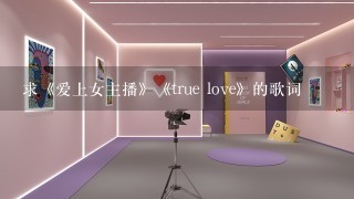 求《爱上女主播》《true love》的歌词