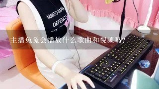 主播兔兔会播放什么歌曲和视频吗？