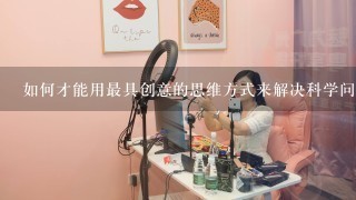 如何才能用最具创意的思维方式来解决科学问题?