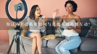 你认为主播英雄如何与其他主播英雄互动?