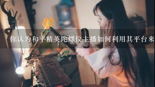 你认为和平精英陀螺仪主播如何利用其平台来促进教育和培训?